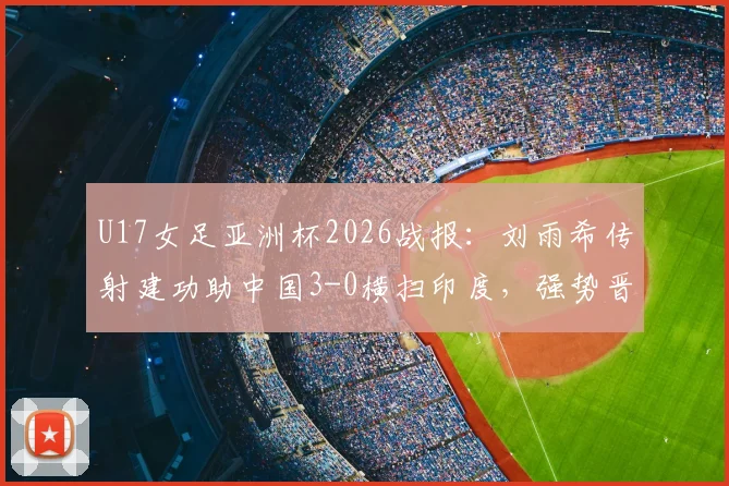 U17女足亚洲杯2026战报：刘雨希传射建功助中国3-0横扫印度，强势晋级四强赛程分析