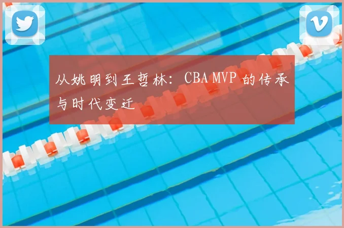 从姚明到王哲林：CBA MVP 的传承与时代变迁