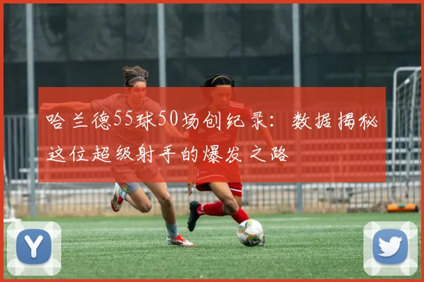哈兰德55球50场创纪录：数据揭秘这位超级射手的爆发之路