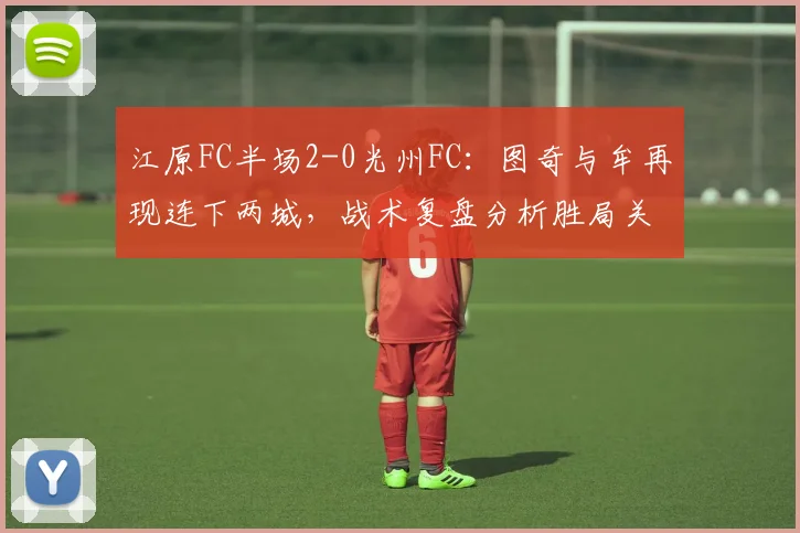 江原FC半场2-0光州FC:图奇与牟再现连下两城,战术复盘分析胜局关键