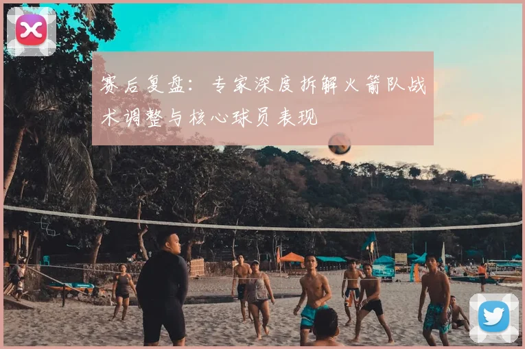 赛后复盘:专家深度拆解火箭队战术调整与核心球员表现