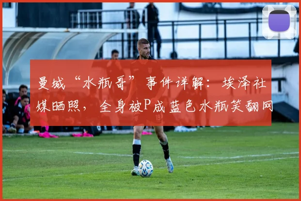 曼城“水瓶哥”事件详解：埃泽社媒晒照，全身被P成蓝色水瓶笑翻网友