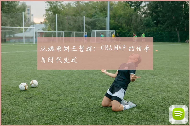 从姚明到王哲林:CBA MVP 的传承与时代变迁