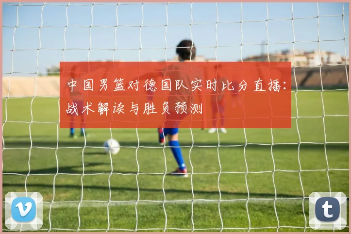 中国男篮对德国队实时比分直播：战术解读与胜负预测
