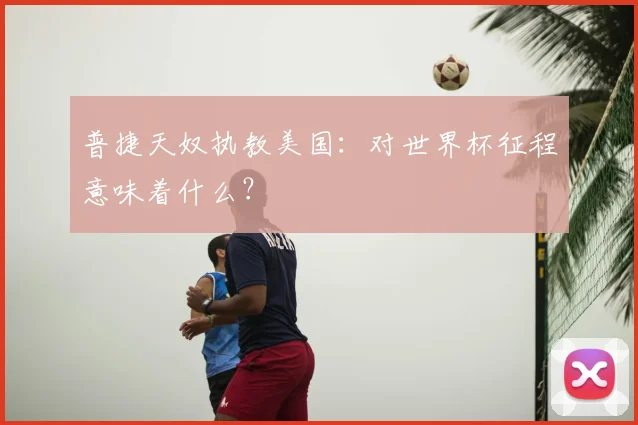 普捷天奴执教美国：对世界杯征程意味着什么？