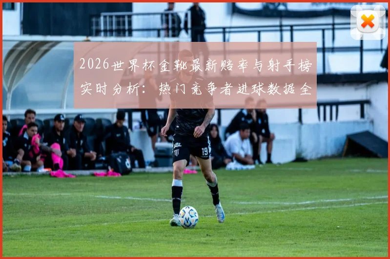 2026世界杯金靴最新赔率与射手榜实时分析：热门竞争者进球数据全解读