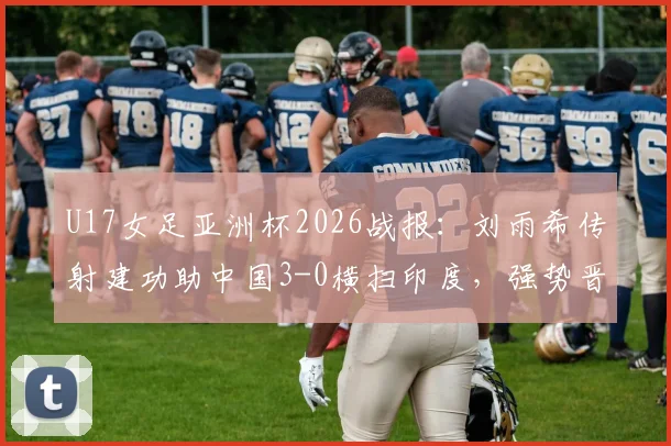 U17女足亚洲杯2026战报:刘雨希传射建功助中国3-0横扫印度,强势晋级四强赛程分析