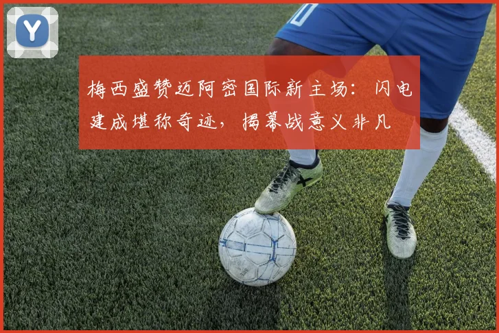 梅西盛赞迈阿密国际新主场：闪电建成堪称奇迹，揭幕战意义非凡