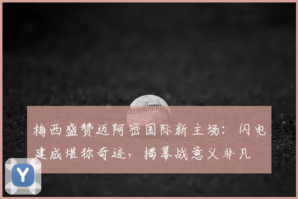 梅西盛赞迈阿密国际新主场：闪电建成堪称奇迹，揭幕战意义非凡