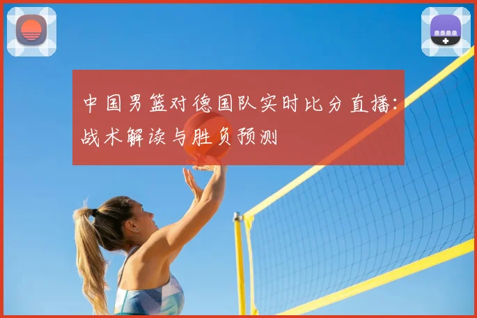 中国男篮对德国队实时比分直播：战术解读与胜负预测