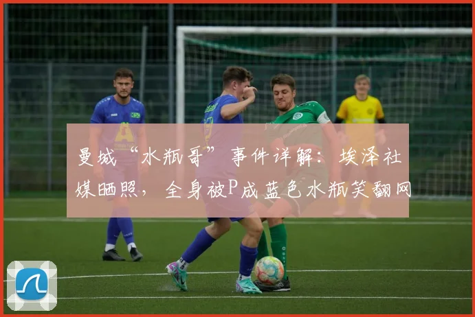 曼城“水瓶哥”事件详解:埃泽社媒晒照,全身被P成蓝色水瓶笑翻网友